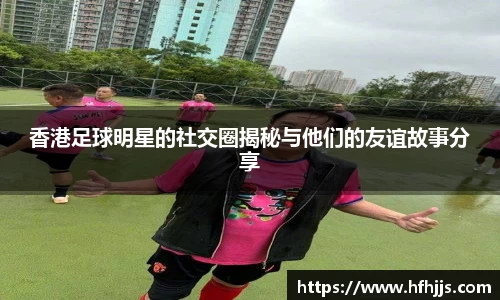 香港足球明星的社交圈揭秘与他们的友谊故事分享