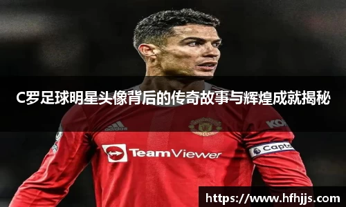 C罗足球明星头像背后的传奇故事与辉煌成就揭秘